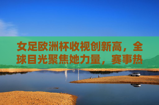女足欧洲杯收视创新高，全球目光聚焦她力量，赛事热度持续升温，女足欧洲杯收视创新高 全球目光聚焦她力量
