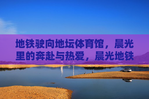 地铁驶向地坛体育馆,晨光里的奔赴与热爱,晨光地铁驶向地坛,奔赴与热爱 地铁驶向地坛体育馆,晨光里的奔赴与热爱,晨光地铁驶向地坛,奔赴与热爱