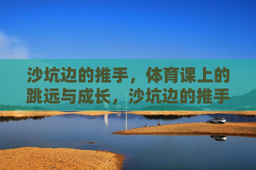 沙坑边的推手,体育课上的跳远与成长,沙坑边的推手,跳远中的成长 沙坑边的推手,体育课上的跳远与成长,沙坑边的推手,跳远中的成长