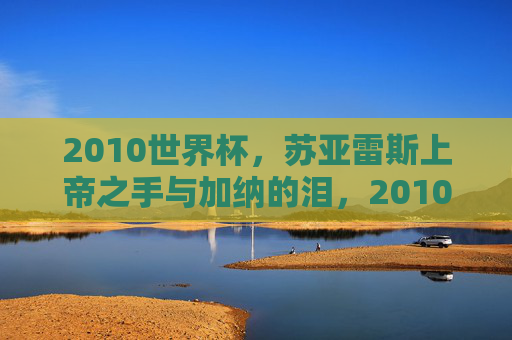 2010世界杯,苏亚雷斯上帝之手与加纳的泪,2010世界杯,苏亚雷斯上帝之手与加纳的泪 2010世界杯,苏亚雷斯上帝之手与加纳的泪,2010世界杯,苏亚雷斯上帝之手与加纳的泪