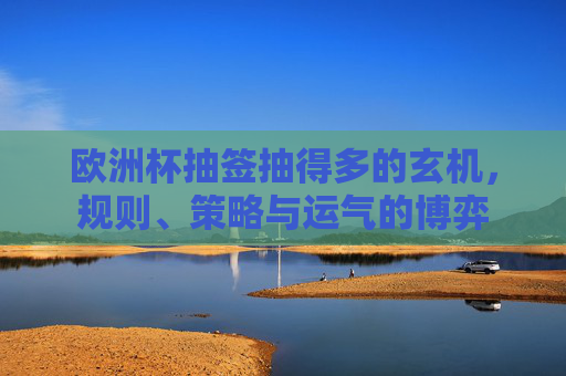 欧洲杯抽签抽得多的玄机,规则、策略与运气的博弈 欧洲杯抽签抽得多的玄机,规则、策略与运气的博弈