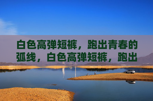 白色高弹短裤,跑出青春的弧线,白色高弹短裤,跑出青春弧线 白色高弹短裤,跑出青春的弧线,白色高弹短裤,跑出青春弧线