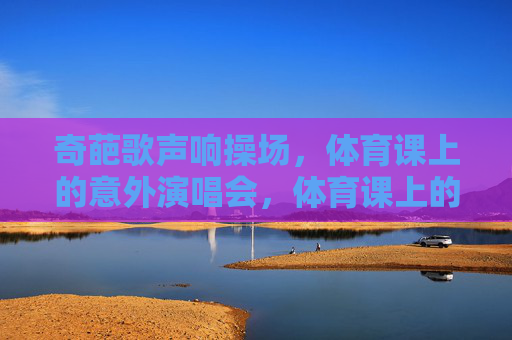奇葩歌声响操场,体育课上的意外演唱会,体育课上的意外演唱会,操场奇葩歌声响 奇葩歌声响操场,体育课上的意外演唱会,体育课上的意外演唱会,操场奇葩歌声响