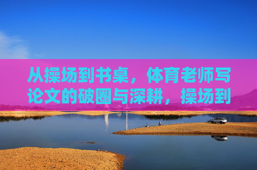 从操场到书桌,体育老师写论文的破圈与深耕,操场到书桌的跨越,体育老师的论文破圈与深耕 从操场到书桌,体育老师写论文的破圈与深耕,操场到书桌的跨越,体育老师的论文破圈与深耕
