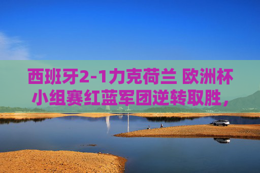 西班牙2-1力克荷兰 欧洲杯小组赛红蓝军团逆转取胜,西班牙2-1逆转荷兰 欧洲杯小组赛红蓝军团力克橙衣军团 西班牙2-1力克荷兰 欧洲杯小组赛红蓝军团逆转取胜,西班牙2-1逆转荷兰 欧洲杯小组赛红蓝军团力克橙衣军团