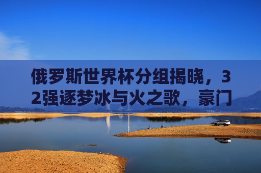 俄罗斯世界杯分组揭晓，32强逐梦冰与火之歌，豪门对决与黑马悬念并存，俄罗斯世界杯分组揭晓，32强逐梦冰与火，豪门对决黑马悬念