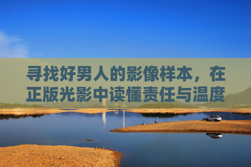 寻找好男人的影像样本,在正版光影中读懂责任与温度,光影解码好男人,影像样本中的责任与温度 寻找好男人的影像样本,在正版光影中读懂责任与温度,光影解码好男人,影像样本中的责任与温度