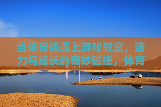 当体育课遇上游戏教室，活力与成长的奇妙碰撞，体育课遇上游戏教室，活力与成长的奇妙碰撞