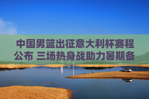 中国男篮出征意大利杯赛程公布 三场热身战助力暑期备战，中国男篮出征意大利杯赛程公布 三场热身战助力暑期备战