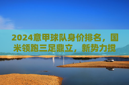 2024意甲球队身价排名,国米领跑三足鼎立,新势力搅动格局,2024意甲身价排名,国米领跑三足鼎立,新势力搅动格局 2024意甲球队身价排名,国米领跑三足鼎立,新势力搅动格局,2024意甲身价排名,国米领跑三足鼎立,新势力搅动格局
