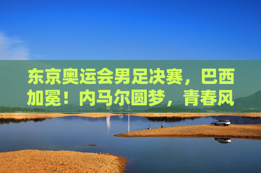 东京奥运会男足决赛，巴西加冕！内马尔圆梦，青春风暴点燃奥运赛场，巴西男足东京奥运加冕 内马尔圆梦青春风暴闪耀