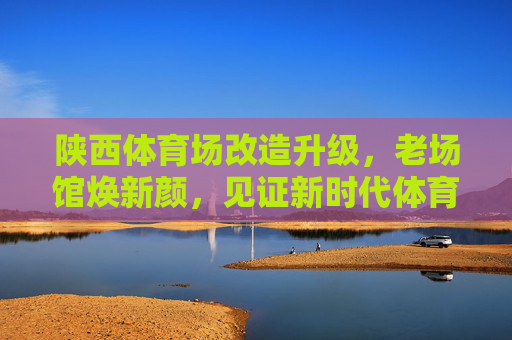 陕西体育场改造升级,老场馆焕新颜,见证新时代体育荣光,陕西体育场改造升级焕新颜 见证新时代体育荣光 陕西体育场改造升级,老场馆焕新颜,见证新时代体育荣光,陕西体育场改造升级焕新颜 见证新时代体育荣光