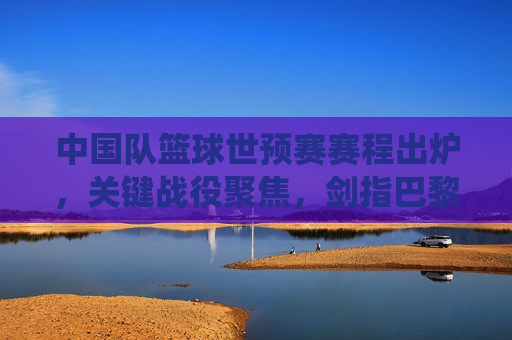 中国队篮球世预赛赛程出炉，关键战役聚焦，剑指巴黎奥运门票，中国队篮球世预赛赛程出炉，关键战聚焦剑指巴黎奥运门票