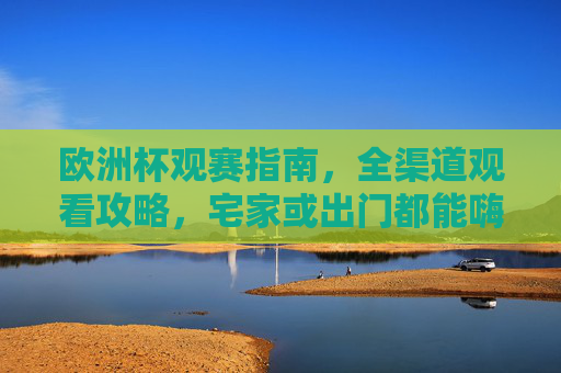 欧洲杯观赛指南,全渠道观看攻略,宅家或出门都能嗨翻夏夜,欧洲杯观赛全攻略,宅家出门都能嗨翻夏夜 欧洲杯观赛指南,全渠道观看攻略,宅家或出门都能嗨翻夏夜,欧洲杯观赛全攻略,宅家出门都能嗨翻夏夜