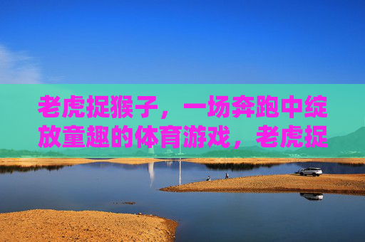 老虎捉猴子,一场奔跑中绽放童趣的体育游戏,老虎捉猴子,奔跑绽放童趣的体育游戏 老虎捉猴子,一场奔跑中绽放童趣的体育游戏,老虎捉猴子,奔跑绽放童趣的体育游戏