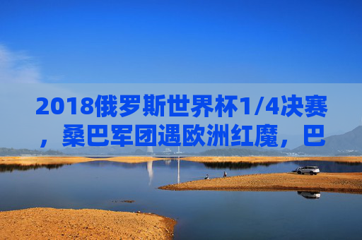 2018俄罗斯世界杯1/4决赛，桑巴军团遇欧洲红魔，巴西比利时的巅峰对决与足球哲学碰撞，2018世界杯1/4决赛，桑巴军团遇欧洲红魔，巅峰对决与足球哲学碰撞