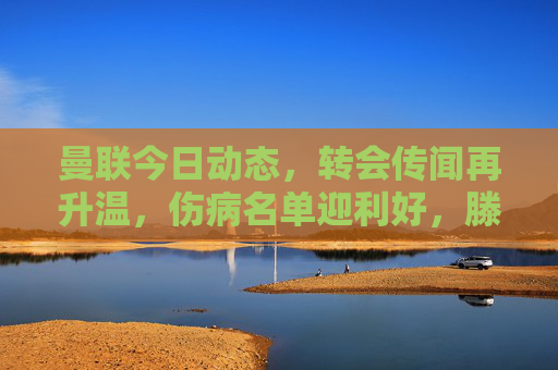 曼联今日动态,转会传闻再升温,伤病名单迎利好,滕哈格战术引热议,曼联动态,转会升温、伤病利好、滕哈格战术引热议 曼联今日动态,转会传闻再升温,伤病名单迎利好,滕哈格战术引热议,曼联动态,转会升温、伤病利好、滕哈格战术引热议