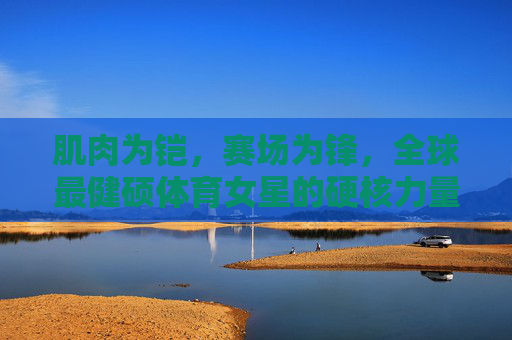 肌肉为铠，赛场为锋，全球最健硕体育女星的硬核力量美学，肌肉为铠，赛场为锋，全球最健硕体育女星的硬核力量美学