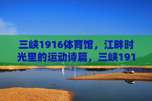 三峡1916体育馆,江畔时光里的运动诗篇,三峡1916体育馆,江畔时光的运动诗篇 三峡1916体育馆,江畔时光里的运动诗篇,三峡1916体育馆,江畔时光的运动诗篇