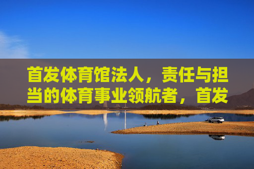 首发体育馆法人，责任与担当的体育事业领航者，首发体育馆法人，责任担当铸就体育事业领航者