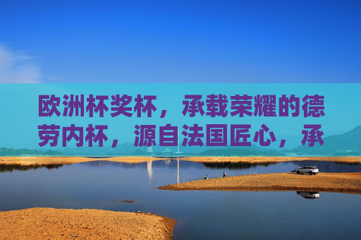 欧洲杯奖杯，承载荣耀的德劳内杯，源自法国匠心，承载荣耀的德劳内杯，源自法国匠心