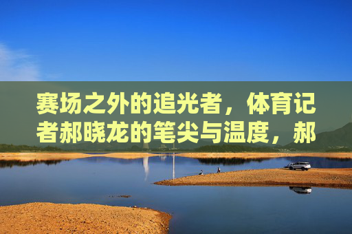 赛场之外的追光者,体育记者郝晓龙的笔尖与温度,郝晓龙,赛场之外的追光者,笔尖书写体育温度 赛场之外的追光者,体育记者郝晓龙的笔尖与温度,郝晓龙,赛场之外的追光者,笔尖书写体育温度
