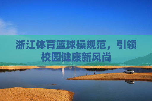 浙江体育篮球操规范,引领校园健康新风尚 浙江体育篮球操规范,引领校园健康新风尚