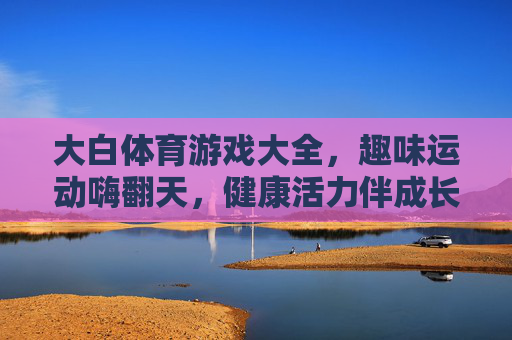 大白体育游戏大全,趣味运动嗨翻天,健康活力伴成长,大白体育游戏,趣味运动嗨翻天,健康活力伴成长 大白体育游戏大全,趣味运动嗨翻天,健康活力伴成长,大白体育游戏,趣味运动嗨翻天,健康活力伴成长