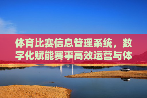 体育比赛信息管理系统，数字化赋能赛事高效运营与体验升级，体育比赛信息管理系统，数字化赋能赛事高效运营与体验升级