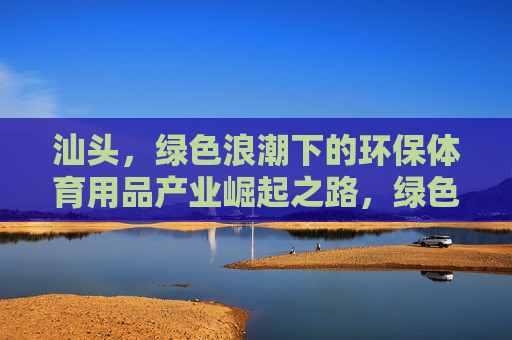 汕头，绿色浪潮下的环保体育用品产业崛起之路，绿色浪潮下汕头环保体育用品产业崛起之路