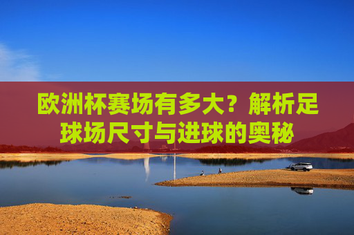 欧洲杯赛场有多大?解析足球场尺寸与进球的奥秘 欧洲杯赛场有多大?解析足球场尺寸与进球的奥秘