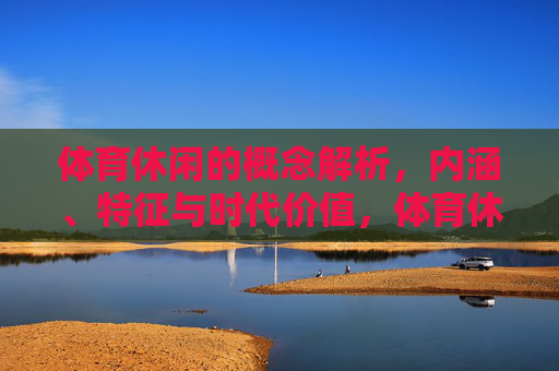 体育休闲的概念解析,内涵、特征与时代价值,体育休闲的概念、内涵、特征与时代价值 体育休闲的概念解析,内涵、特征与时代价值,体育休闲的概念、内涵、特征与时代价值
