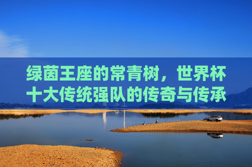 绿茵王座的常青树,世界杯十大传统强队的传奇与传承,绿茵王座的常青树,世界杯传统强队的传奇与传承 绿茵王座的常青树,世界杯十大传统强队的传奇与传承,绿茵王座的常青树,世界杯传统强队的传奇与传承