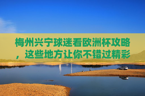 梅州兴宁球迷看欧洲杯攻略,这些地方让你不错过精彩瞬间!梅州兴宁球迷欧洲杯攻略,不错过精彩瞬间 梅州兴宁球迷看欧洲杯攻略,这些地方让你不错过精彩瞬间!梅州兴宁球迷欧洲杯攻略,不错过精彩瞬间