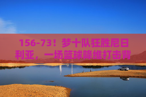 156-73！梦十队狂胜尼日利亚，一场篮球降维打击背后的奥运启示，梦十队156-73狂胜尼日利亚，篮球降维打击背后的奥运启示