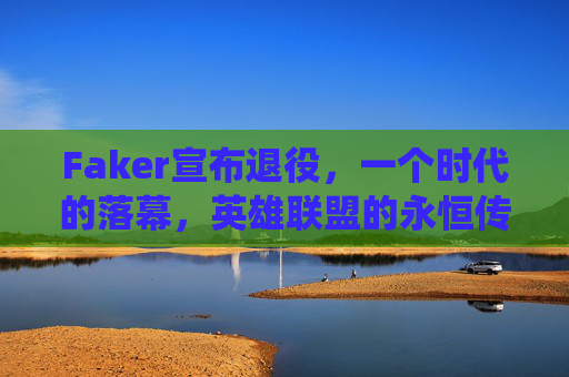 Faker宣布退役，一个时代的落幕，英雄联盟的永恒传奇，Faker宣布退役，英雄联盟永恒传奇，时代落幕