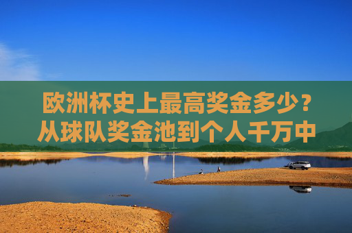 欧洲杯史上最高奖金多少？从球队奖金池到个人千万中奖全解析，欧洲杯史上最高奖金全解析，从球队奖金池到个人千万中奖