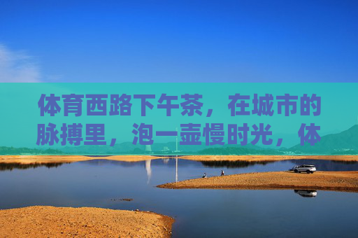 体育西路下午茶，在城市的脉搏里，泡一壶慢时光，体育西路下午茶，泡一壶城市脉搏里的慢时光