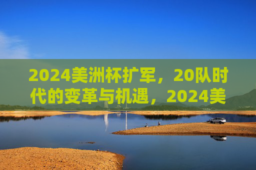 2024美洲杯扩军,20队时代的变革与机遇,2024美洲杯扩军,20队时代的变革与机遇 2024美洲杯扩军,20队时代的变革与机遇,2024美洲杯扩军,20队时代的变革与机遇