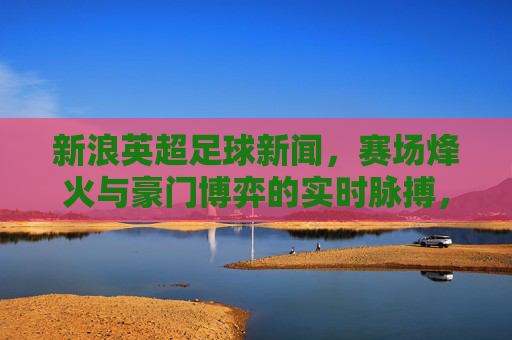 新浪英超足球新闻,赛场烽火与豪门博弈的实时脉搏,英超赛场烽火,豪门博弈的实时脉动 新浪英超足球新闻,赛场烽火与豪门博弈的实时脉搏,英超赛场烽火,豪门博弈的实时脉动