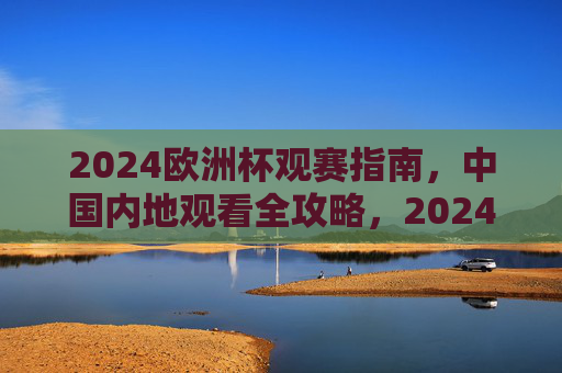 2024欧洲杯观赛指南，中国内地观看全攻略，2024欧洲杯中国内地观赛全攻略