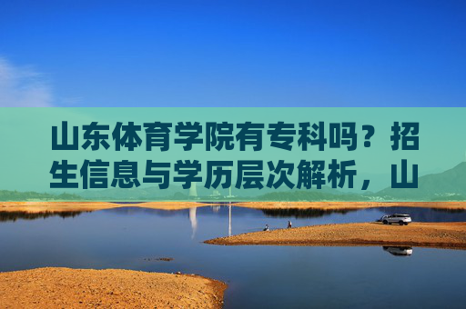 山东体育学院有专科吗？招生信息与学历层次解析，山东体育学院专科招生信息与学历层次解析