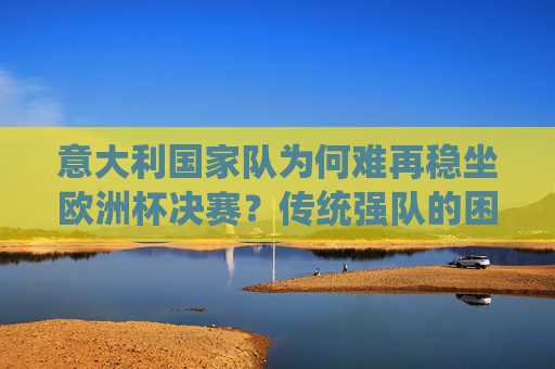 意大利国家队为何难再稳坐欧洲杯决赛?传统强队的困境与突围之路,意大利国家队,欧洲杯决赛困境与突围之路 意大利国家队为何难再稳坐欧洲杯决赛?传统强队的困境与突围之路,意大利国家队,欧洲杯决赛困境与突围之路