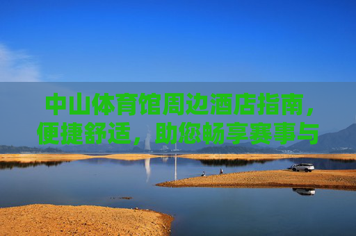 中山体育馆周边酒店指南，便捷舒适，助您畅享赛事与旅程，中山体育馆周边酒店指南，便捷舒适，畅享赛事旅程