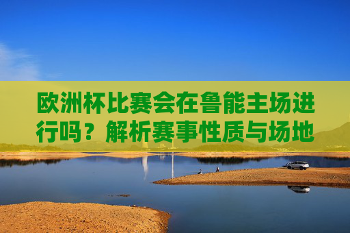 欧洲杯比赛会在鲁能主场进行吗?解析赛事性质与场地归属,欧洲杯鲁能主场可行性,赛事性质与场地归属解析 欧洲杯比赛会在鲁能主场进行吗?解析赛事性质与场地归属,欧洲杯鲁能主场可行性,赛事性质与场地归属解析