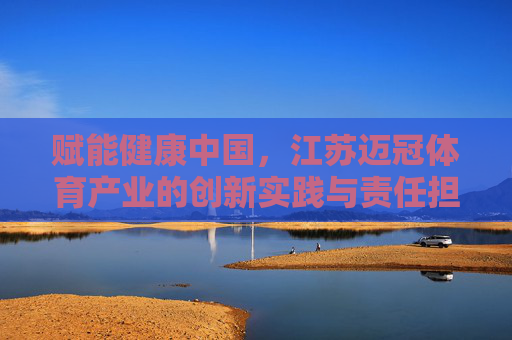 赋能健康中国,江苏迈冠体育产业的创新实践与责任担当,江苏迈冠体育产业,以创新实践与责任担当赋能健康中国 赋能健康中国,江苏迈冠体育产业的创新实践与责任担当,江苏迈冠体育产业,以创新实践与责任担当赋能健康中国