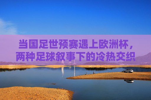 当国足世预赛遇上欧洲杯，两种足球叙事下的冷热交织，国足世预赛遇上欧洲杯，两种足球叙事的冷热交织