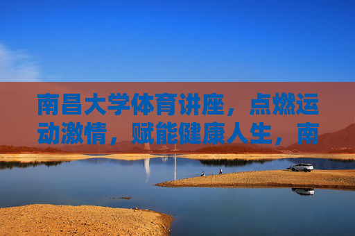 南昌大学体育讲座，点燃运动激情，赋能健康人生，南昌大学体育讲座，燃情运动，赋能健康人生
