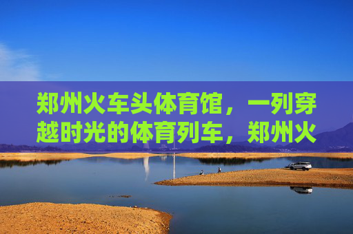 郑州火车头体育馆,一列穿越时光的体育列车,郑州火车头体育馆,穿越时光的体育列车 郑州火车头体育馆,一列穿越时光的体育列车,郑州火车头体育馆,穿越时光的体育列车