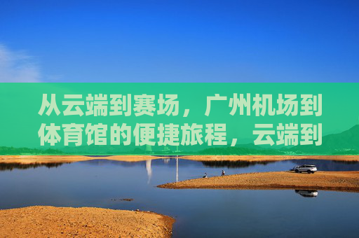 从云端到赛场，广州机场到体育馆的便捷旅程，云端到赛场，广州机场体育馆便捷之旅